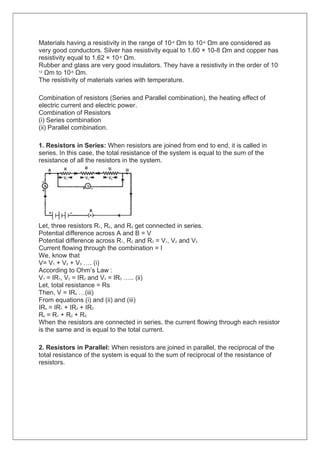 Materials having a resistivity in the range of 10-8 Ωm to 10-6 Ωm are considered as
very good conductors. Silver has resistivity equal to 1.60 × 10-8 Ωm and copper has
resistivity equal to 1.62 × 10-8 Ωm.
Rubber and glass are very good insulators. They have a resistivity in the order of 10-
12 Ωm to 10-8 Ωm.
The resistivity of materials varies with temperature.
Combination of resistors (Series and Parallel combination), the heating effect of
electric current and electric power.
Combination of Resistors
(i) Series combination
(ii) Parallel combination.
1. Resistors in Series: When resistors are joined from end to end, it is called in
series. In this case, the total resistance of the system is equal to the sum of the
resistance of all the resistors in the system.
Let, three resistors R1, R2, and R3 get connected in series.
Potential difference across A and B = V
Potential difference across R1, R2 and R3 = V1, V2 and V3
Current flowing through the combination = I
We, know that
V= V1 + V2 + V3 …. (i)
According to Ohm’s Law :
V1 = IR1, V2 = IR2 and V3 = IR3 ….. (ii)
Let, total resistance = Rs
Then, V = IRs …(iii)
From equations (i) and (ii) and (iii)
IRs = IR1 + IR2 + IR3
Rs = R1 + R2 + R3
When the resistors are connected in series, the current flowing through each resistor
is the same and is equal to the total current.
2. Resistors in Parallel: When resistors are joined in parallel, the reciprocal of the
total resistance of the system is equal to the sum of reciprocal of the resistance of
resistors.
 