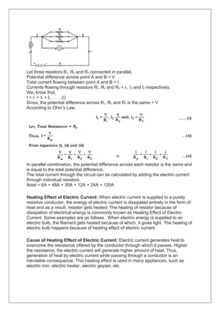 Let three resistors R1, R2 and R3 connected in parallel.
Potential difference across point A and B = V
Total current flowing between point A and B = I
Currents flowing through resistors R1, R2 and R3 = I1, I2 and I3 respectively.
We, know that,
I = I1 + I2 + I3 …….(i)
Since, the potential difference across R1, R2, and R3 is the same = V
According to Ohm’s Law,
In parallel combination, the potential difference across each resistor is the same and
is equal to the total potential difference.
The total current through the circuit can be calculated by adding the electric current
through individual resistors.
Itotal = 6A + 48A + 30A + 12A + 24A = 120A
Heating Effect of Electric Current: When electric current is supplied to a purely
resistive conductor, the energy of electric current is dissipated entirely in the form of
heat and as a result, resistor gets heated. The heating of resistor because of
dissipation of electrical energy is commonly known as Heating Effect of Electric
Current. Some examples are as follows : When electric energy is supplied to an
electric bulb, the filament gets heated because of which, it gives light. The heating of
electric bulb happens because of heating effect of electric current.
Cause of Heating Effect of Electric Current: Electric current generates heat to
overcome the resistance offered by the conductor through which it passes. Higher
the resistance, the electric current will generate higher amount of heat. Thus,
generation of heat by electric current while passing through a conductor is an
inevitable consequence. This heating effect is used in many appliances, such as
electric iron, electric heater, electric geyser, etc.
 