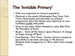The ‘Invisible Primary’ Polls very important to measure popularity Mentions in the media (Washington Post, New York Times, Newsweek) and interviews on political programmes (Face the Nation etc) important to raise candidate  profile  with public Visits to key states (New Hampshire, Iowa, Bob Dole ’96 ‘President of Iowa’) Books – ‘ Faith Of My Fathers’  (John McCain) ‘ A Charge to Keep ’ George W Bush Fund Raising – War Chest : Senator Gramm needed at least $10m to be taken seriously in ’96 election. Elizabeth Dole dropped out in ’99 as didn’t have enough money. 