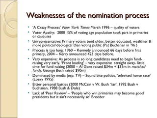 Weaknesses of the nomination process ‘ A Crazy Process’  New York Times  March 1996 – quality of voters Voter Apathy:  2000 15% of voting age population took part in primaries or caucuses Unrepresentative: Primary voters tend older, better educated, wealthier & more political/ideological than voting public (Pat Buchanan in ’96 ) Process is too long: 1960 – Kennedy announced 66 days before first primary, 2004 – Kerry announced 423 days before. Very expensive: As process is so long candidates need to begin fund-raising very early. ‘Front loading’ – very expensive  straight away- little time for fund-raising (2000 – Al Gore raised $34m + $15m in  matched funds:  George Bush raised $90m) Dominated by media (esp. TV) – Sound bite politics, ‘televised horse race’ (Loevy 1995) Bitter personal battles (2000 McCain v W. Bush ‘liar’, 1992 Bush v Buchanan, 1988 Bush & Dole) Lack of ‘Peer Review’ – ‘People who win primaries may become good presidents but it ain’t necessarily so’ Broeder 