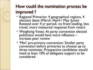 How could the nomination process be improved ? Regional Primaries: 4 geographical regions, 4 election dates (March /April / May /June): Rotated over 4 yr period- no front loading, less travel, more measured response from voters Weighting Votes: At party convention elected politicians would have more influence – increase peer review ‘ Mini’ pre-primary convention: Smaller party convention before primaries to choose up to three nominees. Prospective candidates would need at least 10% of delegates support to be considered  