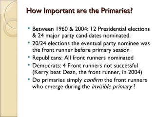 How Important are the Primaries? Between 1960 & 2004: 12 Presidential elections & 24 major party candidates nominated.  20/24 elections the eventual party nominee was the front runner before primary season Republicans: All front runners nominated Democrats: 4 Front runners not successful (Kerry beat Dean, the front runner, in 2004) Do primaries simply  confirm  the front runners who emerge during the  invisible primary  ? 