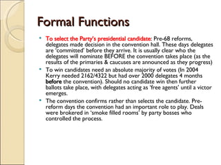 Formal Functions To select the Party’s presidential candidate : Pre-68 reforms, delegates made decision in the convention hall. These days delegates are ‘committed’ before they arrive. It is usually clear who the delegates will nominate BEFORE the convention takes place (as the results of the primaries & caucuses are announced as they progress) To win candidates need an absolute majority of votes (In 2004 Kerry needed 2162/4322 but had over 2000 delegates 4 months  before  the convention). Should no candidate win then further ballots take place, with delegates acting as ‘free agents’ until a victor emerges. The convention confirms rather than selects the candidate. Pre- reform days the convention had an important role to play. Deals were brokered in ‘smoke filled rooms’ by party bosses who controlled the process. 