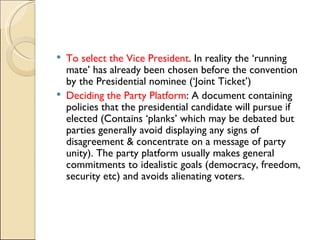 To select the Vice President . In reality the ‘running mate’ has already been chosen before the convention by the Presidential nominee (‘Joint Ticket’) Deciding the Party Platform : A document containing policies that the presidential candidate will pursue if elected (Contains ‘planks’ which may be debated but parties generally avoid displaying any signs of disagreement & concentrate on a message of party unity). The party platform usually makes general commitments to idealistic goals (democracy, freedom, security etc) and avoids alienating voters. 