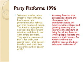 Party Platforms 1996 ‘ We need smaller, more effective, more efficient, less bureaucratic government that reflects our time honoured values. The American people do not want big government solutions and they do not want empty promises. They want a government that is for them, not against them ; that doesn’t interfere with their lives but enhances their quality of life.’ A strong America that protects its citizens and champions their democratic ideals. An America with a vibrant and growing economy that improves the standard of living for all. An America where people feel safe and secure in their homes. An America where our children receive the best education in the world’ 