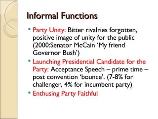 Informal Functions Party Unity:  Bitter rivalries forgotten, positive image of unity for the public (2000:Senator McCain ‘My friend Governor Bush’)  Launching Presidential Candidate for the Party:  Acceptance Speech – prime time – post convention ‘bounce’. (7-8% for challenger, 4% for incumbent party) Enthusing Party Faithful 