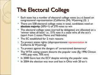 The Electoral College Each state has a number of electoral college votes (e.c.v) based on congressional representation (California (54), Wyoming (3)  ) There are 538 electoral college votes in total, candidates need an  absolute majority  (50%+1) of 270 votes to win The electoral college votes (carried by delegates) are allocated on a ‘winner takes all basis’ i.e.. 51% vote in a state wins all the ecv’s (apart from 2 states Maine and Nebraska) The EC established for 2 main reasons To protect states rights ( disproportionate   representation  in California & Wyoming) To protect against the dangers of ‘unrestrained democracy’ The WTA voting system distorts the popular vote (Eg 1996 Clinton =49% pop vote, 70% ecv) In 2000 Gore lost the ECV despite winning the popular vote. In 2004 the election was won and lost in Ohio with 20 ecv’s 