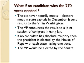 What if no candidate wins the 270 votes needed ? The e.c never actually meets – electors meet in state capitals in December & send results to the VP in Washington. The VP announces the result to a joint session of congress in early Jan. If no candidate has absolute majority then the president is elected by the House of Reps with each state having one vote.  The VP would be elected by the Senate 