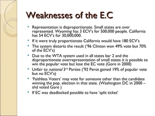 Weaknesses of the E.C Representation is disproportionate. Small states are over represented. Wyoming has 3 ECV’s for 500,000 people. California has 54 ECV’s for 30,000,000.  If it were truly proportionate California would have 180 ECV’s The system distorts the result (’96 Clinton won 49% vote but 70% of the ECV’s) Due to the WTA system used in all states bar 2 and the disproportionate overrepresentation of small states it is possible to win the popular vote but lose the EC vote (Gore in 2000)  Unfair to  national  3 rd  Parties (’92 Perot gained 19% of popular vote but no ECV’s) ‘ Faithless Voters’ may vote for someone other than the candidate winning the pop. election in that state. (Washington DC in 2000 – shd voted Gore ) If EC was deadlocked possible to have ‘split ticket’ 