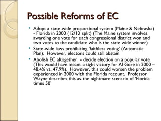 Possible Reforms of EC Adopt a state-wide proportional system (Maine & Nebraska)  - Florida in 2000 (12/13 split) (The Maine system involves awarding one vote for each congressional district won and two votes to the candidate who is the state wide winner) State-wide laws prohibiting ‘faithless voting’ (Automatic Plan).  However, electors could still abstain Abolish EC altogether  - decide election on a popular vote (This would have meant a tight victory for Al Gore in 2000 – 48.4% vs. 47.9%).  However, this could worsen the problem experienced in 2000 with the Florida recount.  Professor Wayne describes this as the nightmare scenario of ‘Florida times 50’ 