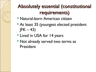 Absolutely essential (constitutional requirements) Natural-born American citizen At least 35 (youngest elected president JFK – 43) Lived in USA for 14 years Not already served two terms as President 