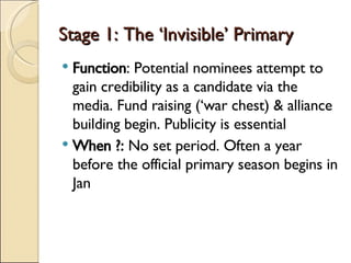 Stage 1: The ‘Invisible’ Primary Function : Potential nominees attempt to gain credibility as a candidate via the media. Fund raising (‘war chest) & alliance building begin. Publicity is essential When ?:  No set period. Often a year before the official primary season begins in Jan 