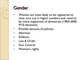 Gender Women are most likely to be registered to vote, turn out in higher numbers and  tend to be more supportive of democrats (1964-2000 9/10 elections) Possibly because of policies; Abortion Defence Law & Order Gun Control Women’s rights 