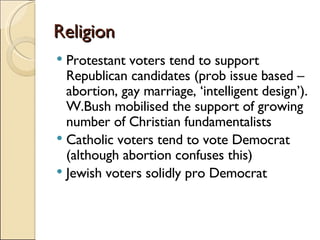 Religion Protestant voters tend to support Republican candidates (prob issue based –abortion, gay marriage, ‘intelligent design’). W.Bush mobilised the support of growing number of Christian fundamentalists Catholic voters tend to vote Democrat (although abortion confuses this) Jewish voters solidly pro Democrat 