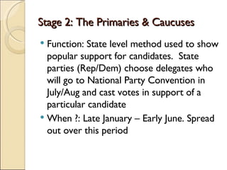 Stage 2: The Primaries & Caucuses Function: State level method used to show popular support for candidates.  State parties (Rep/Dem) choose delegates who will go to National Party Convention in July/Aug and cast votes in support of a particular candidate When ?: Late January – Early June. Spread out over this period 