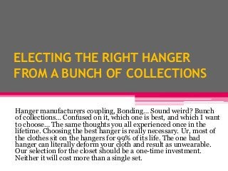 ELECTING THE RIGHT HANGER
FROM A BUNCH OF COLLECTIONS
Hanger manufacturers coupling, Bonding… Sound weird? Bunch
of collections… Confused on it, which one is best, and which I want
to choose… The same thoughts you all experienced once in the
lifetime. Choosing the best hanger is really necessary. Ur, most of
the clothes sit on the hangers for 99% of its life. The one bad
hanger can literally deform your cloth and result as unwearable.
Our selection for the closet should be a one-time investment.
Neither it will cost more than a single set.
 