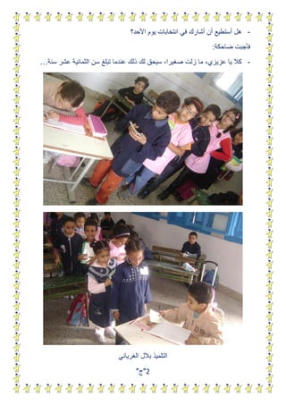 ‫- هل أستطٌع أن أشارك فً انتخابات ٌوم األحد؟‬
                                                             ‫فأجبت ضاحكة:‬
‫- كال ٌا عزٌزي، ما زلت صغٌرا، سٌحق لك ذلك عندما تبلغ سن الثمانٌة عشر سنة…‬




                           ‫التلمٌذ بالل الغرٌانً‬
                                  ‫3"ج"‬
 