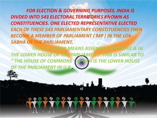 FOR ELECTION & GOVERNING PURPOSES. INDIA IS
DIVDED INTO 543 ELECTORAL TERRITORIES KNOWN AS
CONSTITUENCIES. ONE ELECTED REPRESENTATIVE ELECTED
EACH OF THESE 543 PARLIAMENTARY CONSTITUENCIES THEN
BECOME A MEMBER OF PARLIAMENT ( MP ) IN THE LOK-
SABHA OF THE PARLIAMENT.
THE LOK-SABHA MEANS ASSEMBLY OF PEOPLE & IN
THE LOWER HOUSE OF THE PARLIAMENT . THIS IS SIMILAR TO
“ THE HOUSE OF COMMONS “ WHICH IS THE LOWER HOUSE
OF THE PARLIAMENT IN U.K .
 