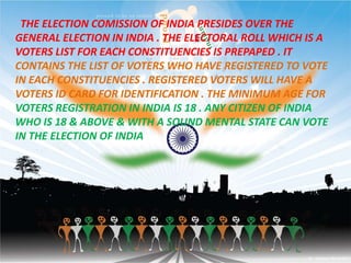 THE ELECTION COMISSION OF INDIA PRESIDES OVER THE
GENERAL ELECTION IN INDIA . THE ELECTORAL ROLL WHICH IS A
VOTERS LIST FOR EACH CONSTITUENCIES IS PREPAPED . IT
CONTAINS THE LIST OF VOTERS WHO HAVE REGISTERED TO VOTE
IN EACH CONSTITUENCIES . REGISTERED VOTERS WILL HAVE A
VOTERS ID CARD FOR IDENTIFICATION . THE MINIMUM AGE FOR
VOTERS REGISTRATION IN INDIA IS 18 . ANY CITIZEN OF INDIA
WHO IS 18 & ABOVE & WITH A SOUND MENTAL STATE CAN VOTE
IN THE ELECTION OF INDIA
 