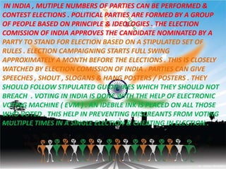IN INDIA , MUTIPLE NUMBERS OF PARTIES CAN BE PERFORMED &
CONTEST ELECTIONS . POLITICAL PARTIES ARE FORMED BY A GROUP
OF PEOPLE BASED ON PRINCIPLE & IDEOLOGIES . THE ELECTION
COMISSION OF INDIA APPROVES THE CANDIDATE NOMINATED BY A
PARTY TO STAND FOR ELECTION BASED ON A STIPULATED SET OF
RULES . ELECTION CAMPAIGNING STARTS FULL SWING
APPROXIMATELY A MONTH BEFORE THE ELECTIONS . THIS IS CLOSELY
WATCHED BY ELECTION COMISSION OF INDIA . PARTIES CAN GIVE
SPEECHES , SHOUT , SLOGANS & HANG POSTERS / POSTERS . THEY
SHOULD FOLLOW STIPULATED GUIDELINES WHICH THEY SHOULD NOT
BREACH . VOTING IN INDIA IS DONE WITH THE HELP OF ELECTRONIC
VOTING MACHINE ( EVM ) . AN IDEBILE INK IS PLACED ON ALL THOSE
WHO VOTED . THIS HELP IN PREVENTING MISCREANTS FROM VOTING
MULTIPLE TIMES IN A SINGLE ELECTION & CHEATING IN ELECTION .
 