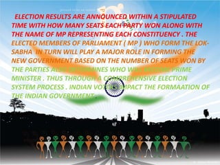 ELECTION RESULTS ARE ANNOUNCED WITHIN A STIPULATED
TIME WITH HOW MANY SEATS EACH PARTY WON ALONG WITH
THE NAME OF MP REPRESENTING EACH CONSTITUENCY . THE
ELECTED MEMBERS OF PARLIAMENT ( MP ) WHO FORM THE LOK-
SABHA IN TURN WILL PLAY A MAJOR ROLE IN FORMING THE
NEW GOVERNMENT BASED ON THE NUMBER OF SEATS WON BY
THE PARTIES ALSO DETERMINES WHO WILL BECOME PRIME
MINISTER . THUS THROUGH A COMPREHENSIVE ELECTION
SYSTEM PROCESS . INDIAN VOTERS IMPACT THE FORMAATION OF
THE INDIAN GOVERNMENT .
 
