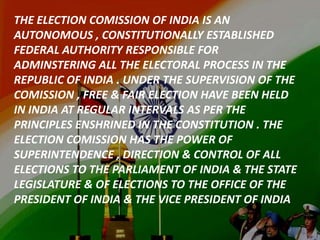 THE ELECTION COMISSION OF INDIA IS AN
AUTONOMOUS , CONSTITUTIONALLY ESTABLISHED
FEDERAL AUTHORITY RESPONSIBLE FOR
ADMINSTERING ALL THE ELECTORAL PROCESS IN THE
REPUBLIC OF INDIA . UNDER THE SUPERVISION OF THE
COMISSION , FREE & FAIR ELECTION HAVE BEEN HELD
IN INDIA AT REGULAR INTERVALS AS PER THE
PRINCIPLES ENSHRINED IN THE CONSTITUTION . THE
ELECTION COMISSION HAS THE POWER OF
SUPERINTENDENCE , DIRECTION & CONTROL OF ALL
ELECTIONS TO THE PARLIAMENT OF INDIA & THE STATE
LEGISLATURE & OF ELECTIONS TO THE OFFICE OF THE
PRESIDENT OF INDIA & THE VICE PRESIDENT OF INDIA
 