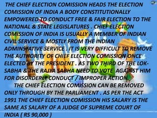 THE CHIEF ELECTION COMISSION HEADS THE ELECTION
COMISSION OF INDIA A BODY CONSTITUTIONALLY
EMPOWERED TO CONDUCT FREE & FAIR ELECTION TO THE
NATIONAL & STATE LEGISLATURES . CHIEF ELECTION
COMISSION OF INDIA IS USUALLY A MEMBER OF INDIAN
CIVIL SERVICE & MOSTLY FROM THE INDIAN
ADMINSTATIVE SERVICE . IT IS VERY DIFFICULT TO REMOVE
THE AUTHORITY OF CHIEF ELECTION COMISSION ONCE
ELECTED BY THE PRESIDENT . AS TWO THIRD OF THE LOK-
SABHA & THE RAJYA SABHA NEED TO VOTE AGAINST HIM
FOR DISORDERLY CONDUCT / IMPROPER ACTION.
THE CHIEF ELECTION COMISSION CAN BE REMOVED
ONLY THROUGH BY THE PARLIAMENT . AS PER THE ACT
1991 THE CHIEF ELECTION COMISSION HIS SALARY IS THE
SAME AS SALARY OF A JUDGE OF SUPREME COURT OF
INDIA ( RS 90,000 )
 