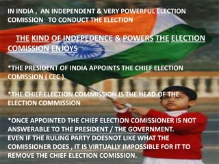 IN INDIA , AN INDEPENDENT & VERY POWERFUL ELECTION
COMISSION TO CONDUCT THE ELECTION
THE KIND OF INDEPEDENCE & POWERS THE ELECTION
COMISSION ENJOYS
*THE PRESIDENT OF INDIA APPOINTS THE CHIEF ELECTION
COMISSION ( CEC ).
*THE CHIEF ELECTION COMMISSION IS THE HEAD OF THE
ELECTION COMMISSION
*ONCE APPOINTED THE CHIEF ELECTION COMISSIONER IS NOT
ANSWERABLE TO THE PRESIDENT / THE GOVERNMENT.
EVEN IF THE RULING PARTY DOESNOT LIKE WHAT THE
COMISSIONER DOES , IT IS VIRTUALLY IMPOSSIBLE FOR IT TO
REMOVE THE CHIEF ELECTION COMISSION.
 