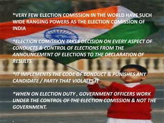 *VERY FEW ELECTION COMISSION IN THE WORLD HAVE SUCH
WIDE RANGING POWERS AS THE ELECTION COMISSION OF
INDIA
*ELECTION COMISSION TAKES DECISION ON EVERY ASPECT OF
CONDUCTS & CONTROL OF ELECTIONS FROM THE
ANNOUNCEMENT OF ELECTIONS TO THE DECLARATION OF
RESULTS
*IT IMPLEMENTS THE CODE OF CONDUCT & PUNISHES ANY
CANDIDATE / PARTY THAT VIOLATES IT
*WHEN ON ELECTION DUTY , GOVERNMENT OFFICERS WORK
UNDER THE CONTROL OF THE ELECTION COMISSION & NOT THE
GOVERNMENT.
.
 