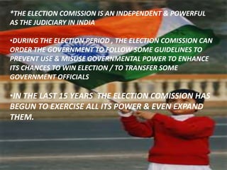 *THE ELECTION COMISSION IS AN INDEPENDENT & POWERFUL
AS THE JUDICIARY IN INDIA
•DURING THE ELECTION PERIOD , THE ELECTION COMISSION CAN
ORDER THE GOVERNMENT TO FOLLOW SOME GUIDELINES TO
PREVENT USE & MISUSE GOVERNMENTAL POWER TO ENHANCE
ITS CHANCES TO WIN ELECTION / TO TRANSFER SOME
GOVERNMENT OFFICIALS
•IN THE LAST 15 YEARS THE ELECTION COMISSION HAS
BEGUN TO EXERCISE ALL ITS POWER & EVEN EXPAND
THEM.
 