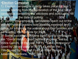 •Election Campaign
1) Election campaigns in India takes place for two
weeks, starting from the declaration of the final list of
candidates contesting the elections and concluding 48
hours before the date of polling.
2) During this campaign, candidates reach out to the
voters. Political leaders hold election meetings and
rallies for informing the voters about their policies and
persuading them to vote for them.
3) Some successful slogans used during campaigns
are “Garibi Hatao” (used by the Congress, led by
Indira Gandhi, in the year 1971), “Save Democracy”
(used by Janata party in 1977), “Land to the
Tiller’ (used by The Left Front in West Bengal
Assembly elections, 1977), etc.
 