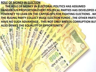 ROLE OF MONEY IN ELECTION
THE ROLE OF MONEY IN ELECTORAL POLITICS HAS ASSUMED
DANGEROUS PROPORTION EVERY POLITICAL PARTIES HAS DEVELOPED A
TENDENCY TO LEAN ON THE CAPITALISTS FOR FIGHTING ELECTIONS . WH
THE RULING PARTY COLLECT HUGE ELECTION FUNDS , THE OTHER PARTIE
HAVE NO SUCH ADVANTAGE . THIS NOT ONLY BREEDS CORRUPTION BUT
ALSO DENIES THE EQUALITY OF OPPORTUNITY.
 