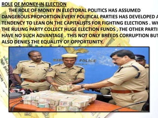 ROLE OF MONEY IN ELECTION
THE ROLE OF MONEY IN ELECTORAL POLITICS HAS ASSUMED
DANGEROUS PROPORTION EVERY POLITICAL PARTIES HAS DEVELOPED A
TENDENCY TO LEAN ON THE CAPITALISTS FOR FIGHTING ELECTIONS . WH
THE RULING PARTY COLLECT HUGE ELECTION FUNDS , THE OTHER PARTIE
HAVE NO SUCH ADVANTAGE . THIS NOT ONLY BREEDS CORRUPTION BUT
ALSO DENIES THE EQUALITY OF OPPORTUNITY.
 