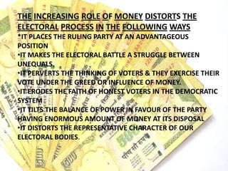 THE INCREASING ROLE OF MONEY DISTORTS THE
ELECTORAL PROCESS IN THE FOLLOWING WAYS
*IT PLACES THE RULING PARTY AT AN ADVANTAGEOUS
POSITION
•IT MAKES THE ELECTORAL BATTLE A STRUGGLE BETWEEN
UNEQUALS.
•IT PERVERTS THE THINKING OF VOTERS & THEY EXERCISE THEIR
VOTE UNDER THE GREED OR INFLUENCE OF MONEY.
•IT ERODES THE FAITH OF HONEST VOTERS IN THE DEMOCRATIC
SYSTEM
•IT TILTS THE BALANCE OF POWER IN FAVOUR OF THE PARTY
HAVING ENORMOUS AMOUNT OF MONEY AT ITS DISPOSAL
•IT DISTORTS THE REPRESENTATIVE CHARACTER OF OUR
ELECTORAL BODIES.
 