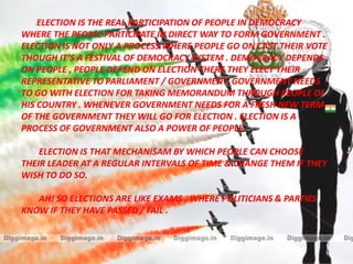 ELECTION IS THE REAL PARTICIPATION OF PEOPLE IN DEMOCRACY
WHERE THE PEOPLE PARTICIPATE IN DIRECT WAY TO FORM GOVERNMENT .
ELECTION IS NOT ONLY A PROCESS WHERE PEOPLE GO ON CAST THEIR VOTE
THOUGH IT’S A FESTIVAL OF DEMOCRACY SYSTEM . DEMOCRACY DEPENDS
ON PEOPLE , PEOPLE DEPEND ON ELECTION THERE THEY ELECT THEIR
REPRESENTATIVE TO PARLIAMENT / GOVERNMENT. GOVERNMENT NEEDS
TO GO WITH ELECTION FOR TAKING MEMORANDUM THROUGH PEOPLE OF
HIS COUNTRY . WHENEVER GOVERNMENT NEEDS FOR A FRESH NEW TERM
OF THE GOVERNMENT THEY WILL GO FOR ELECTION . ELECTION IS A
PROCESS OF GOVERNMENT ALSO A POWER OF PEOPLE .
ELECTION IS THAT MECHANISAM BY WHICH PEOPLE CAN CHOOSE
THEIR LEADER AT A REGULAR INTERVALS OF TIME & CHANGE THEM IF THEY
WISH TO DO SO.
AH! SO ELECTIONS ARE LIKE EXAMS . WHERE POLITICIANS & PARTIES
KNOW IF THEY HAVE PASSED / FAIL .
 