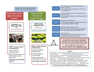 Bible
Experience Reason
God saves only a
FEW "By Grace
Alone"
Nothing in us,
makes God want
us
(2 Tim 1:9, Rom 5:6)
When "by grace alone"
is abandoned....
Arminianism &
"foreseen faith"
God chose elect because
he knew they would
have faith
Becomes our works that
save us
God extends
"Universal
Grace" to ALL
God's grace
extends to all
(2 Cor 5:15,
1 Tim 2:4, John 3:16)
When "universal grace"
isabandoned...
Calvinism & double
predestination
Christ only died for
certain people
God desired/chose/
predestined some to hell
Issue? LAW not Gospel
Paradox: BUT BOTH ARE SCRIPTURAL
Human reasoningcannot figure it out
SOURCES:
Busch, Edward E. "The Predestinarian Controversy100 Years Later." Currents In Theology
And Mission 9, no. 3 Laetsch, Theodore. The Abiding Word, Volume I..
Lutheran, observer. "The Predestination Controversyinthe LutheranChurch." Andover
Review (Boston, Mass.) 3, no. The Lutheran Study Bible (ESV).
McCain, Paul Timothy. Concordia, The Lutheran Confessions, A Reader’s Edition of the Book
of Concord. Mueller, StevenP. Called to Believe, Teach, and Confess
Schaff, Philip. "The Calvinistic system in the light of reason and the scripture." Andover
Review (Boston, Mass.) 17, no. 100 Schmelder, WilliamJ. "The Predestinarian
Controversy:ReviewandReflection." Concordia Journal 1, no. 1 Wengert, TimothyJ.
"The Formula of Concordand the comfort of election." Lutheran Quarterly20, no. 1
If you would like a copy of the PowerPoint, email me at marisa.hahn@cuw.edu
•The "will of God...is good and acceptable and
perfect" Rom 12:2
•"not wishing that any should perish" 2 Pet 3:9,
• see also Eph 1:11
God's Will
•Christiansand non-Christiansaresinful,dead in sin,
enemies of God
•"for all havesinned and fall shortof the glory of God"
Romans 3:23
Our Free WIll
•Unbelieversrejectthe HS
•"The one who rejectsme anddoesnot receive
my wordshas a judge"Jn12:48
Why some not
others?
•NO,thenthisbecome ourwork!
•“No one comesto the fatherexceptthrough
me"John14:6, se also Rom 10:9-10, 3:23
Are we saved
becacusewe
do not reject?
•We do not know
•Although we areequally sinful and resistant,some
are damned because of their own will.
How can they
resist?
WE DO NOT ALWAYS HAVE ANSWERS
The Fallen man cannot discern God’s mind
“For who has known the mind of the Lord?”
Rom 11:34a, also 2 Tim 3:16-17
What the Scripture says is sufficient and true
 
