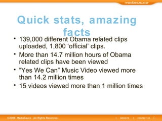 Quick stats, amazing facts 139,000 different Obama related clips uploaded, 1,800 ‘official’ clips. More than 14.7 million hours of Obama related clips have been viewed “ Yes We Can” Music Video viewed more than 14.2 million times 15 videos viewed more than 1 million times 