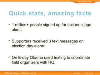 Quick stats, amazing facts 1 million+ people signed up for text message alerts Supporters received 3 text messages on election day alone On E-day Obama used texting to coordinate field organizers with HQ. 