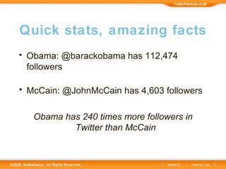 Quick stats, amazing facts Obama: @barackobama has 112,474 followers McCain: @JohnMcCain has 4,603 followers Obama has 240 times more followers in Twitter than McCain  