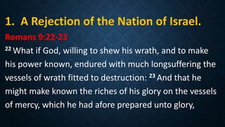 1. A Rejection of the Nation of Israel.
Romans 9:22-23
22 What if God, willing to shew his wrath, and to make
his power known, endured with much longsuffering the
vessels of wrath fitted to destruction: 23 And that he
might make known the riches of his glory on the vessels
of mercy, which he had afore prepared unto glory,
 