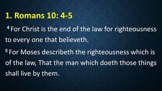 1. Romans 10: 4-5
4 For Christ is the end of the law for righteousness
to every one that believeth.
5 For Moses describeth the righteousness which is
of the law, That the man which doeth those things
shall live by them.
 