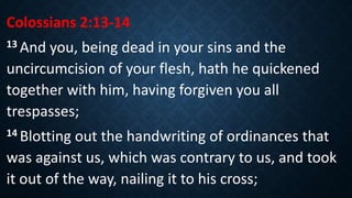 Colossians 2:13-14
13 And you, being dead in your sins and the
uncircumcision of your flesh, hath he quickened
together with him, having forgiven you all
trespasses;
14 Blotting out the handwriting of ordinances that
was against us, which was contrary to us, and took
it out of the way, nailing it to his cross;
 