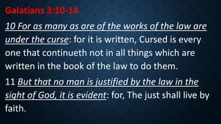 Galatians 3:10-14
10 For as many as are of the works of the law are
under the curse: for it is written, Cursed is every
one that continueth not in all things which are
written in the book of the law to do them.
11 But that no man is justified by the law in the
sight of God, it is evident: for, The just shall live by
faith.
 