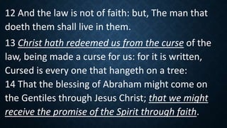 12 And the law is not of faith: but, The man that
doeth them shall live in them.
13 Christ hath redeemed us from the curse of the
law, being made a curse for us: for it is written,
Cursed is every one that hangeth on a tree:
14 That the blessing of Abraham might come on
the Gentiles through Jesus Christ; that we might
receive the promise of the Spirit through faith.
 