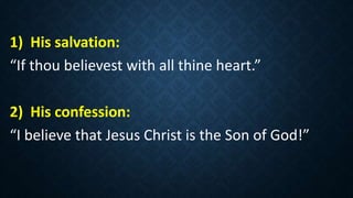 1) His salvation:
“If thou believest with all thine heart.”
2) His confession:
“I believe that Jesus Christ is the Son of God!”
 
