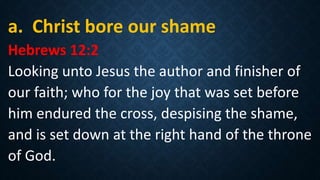 a. Christ bore our shame
Hebrews 12:2
Looking unto Jesus the author and finisher of
our faith; who for the joy that was set before
him endured the cross, despising the shame,
and is set down at the right hand of the throne
of God.
 