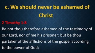c. We should never be ashamed of
Christ
2 Timothy 1:8
Be not thou therefore ashamed of the testimony of
our Lord, nor of me his prisoner: but be thou
partaker of the afflictions of the gospel according
to the power of God;
 