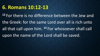 6. Romans 10:12-13
12 For there is no difference between the Jew and
the Greek: for the same Lord over all is rich unto
all that call upon him. 13 For whosoever shall call
upon the name of the Lord shall be saved.
 