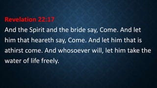 Revelation 22:17
And the Spirit and the bride say, Come. And let
him that heareth say, Come. And let him that is
athirst come. And whosoever will, let him take the
water of life freely.
 