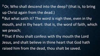7 Or, Who shall descend into the deep? (that is, to bring
up Christ again from the dead.)
8 But what saith it? The word is nigh thee, even in thy
mouth, and in thy heart: that is, the word of faith, which
we preach;
9 That if thou shalt confess with thy mouth the Lord
Jesus, and shalt believe in thine heart that God hath
raised him from the dead, thou shalt be saved.
 